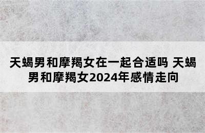 天蝎男和摩羯女在一起合适吗 天蝎男和摩羯女2024年感情走向